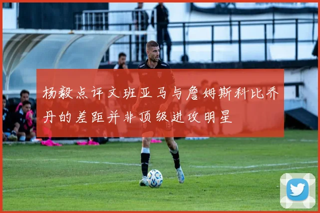 杨毅点评文班亚马与詹姆斯科比乔丹的差距并非顶级进攻明星