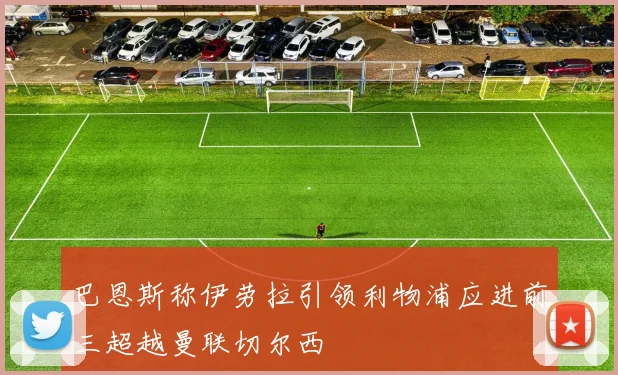 巴恩斯称伊劳拉引领利物浦应进前三超越曼联切尔西