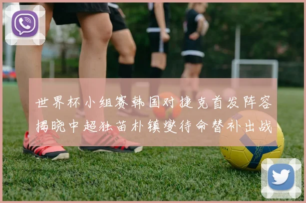 世界杯小组赛韩国对捷克首发阵容揭晓中超独苗朴镇燮待命替补出战
