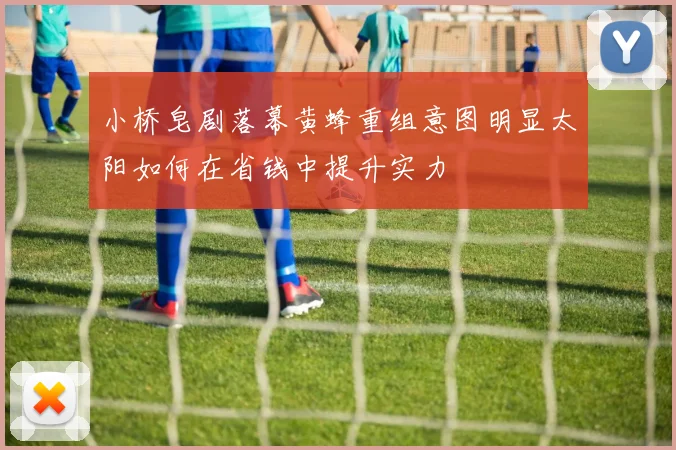 小桥皂剧落幕黄蜂重组意图明显太阳如何在省钱中提升实力