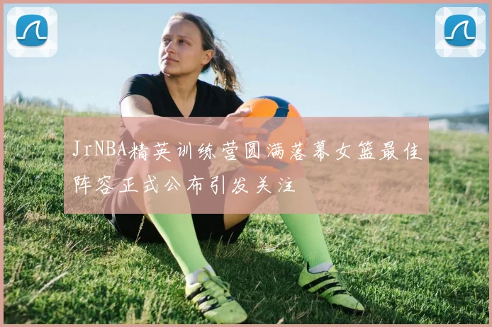 JrNBA精英训练营圆满落幕女篮最佳阵容正式公布引发关注