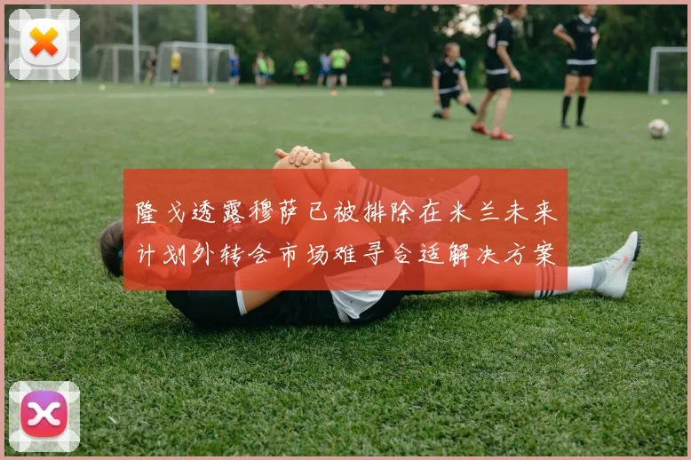 隆戈透露穆萨已被排除在米兰未来计划外转会市场难寻合适解决方案
