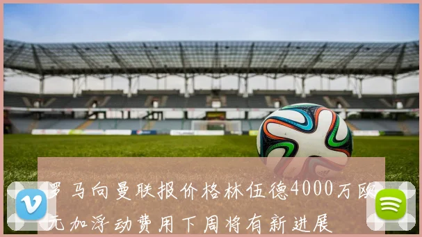 罗马向曼联报价格林伍德4000万欧元加浮动费用下周将有新进展