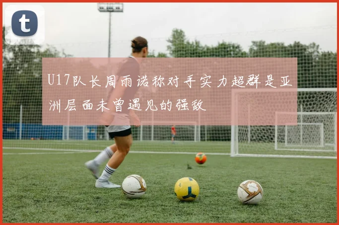 U17队长周雨诺称对手实力超群是亚洲层面未曾遇见的强敌