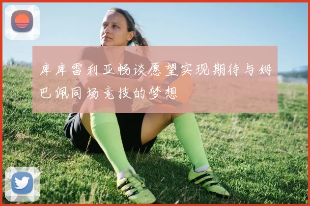 库库雷利亚畅谈愿望实现期待与姆巴佩同场竞技的梦想