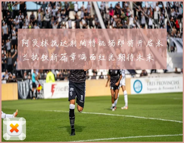 阿莫林抵达利纳特机场即将开启米兰执教新篇章满面红光期待未来