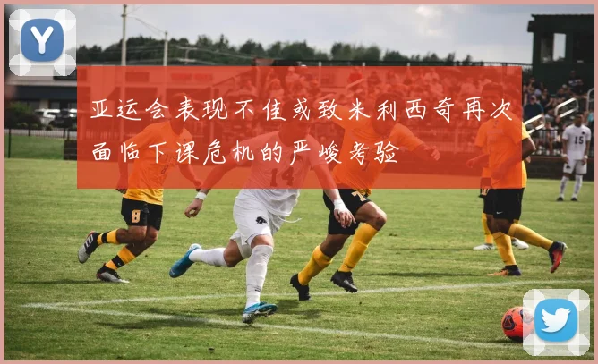 亚运会表现不佳或致米利西奇再次面临下课危机的严峻考验