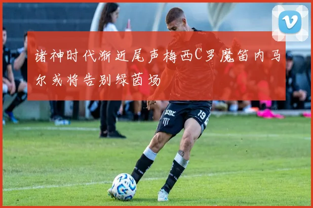 诸神时代渐近尾声梅西C罗魔笛内马尔或将告别绿茵场