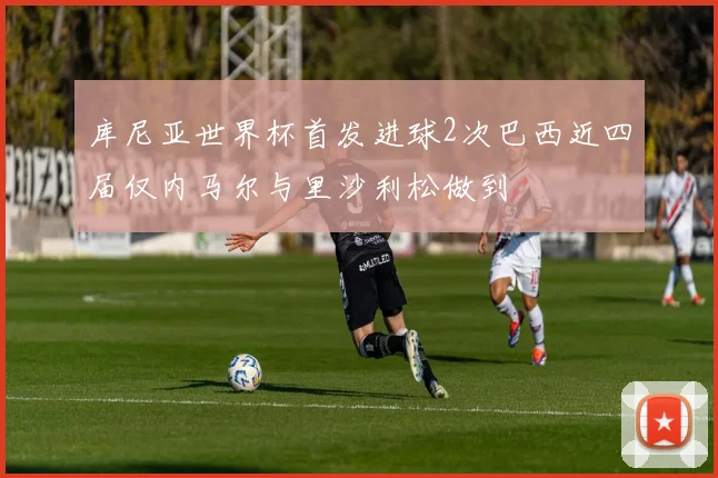 库尼亚世界杯首发进球2次巴西近四届仅内马尔与里沙利松做到