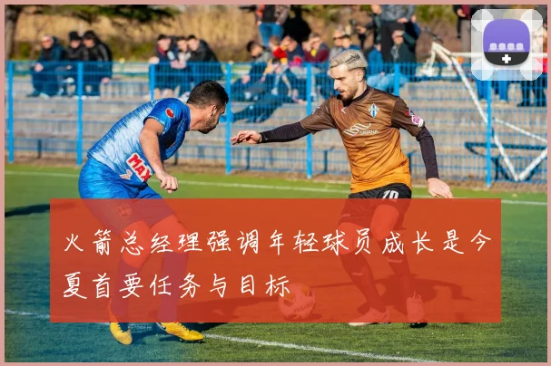 火箭总经理强调年轻球员成长是今夏首要任务与目标