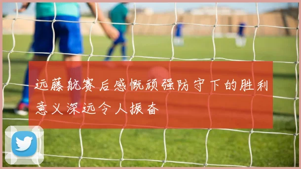 远藤航赛后感慨顽强防守下的胜利意义深远令人振奋