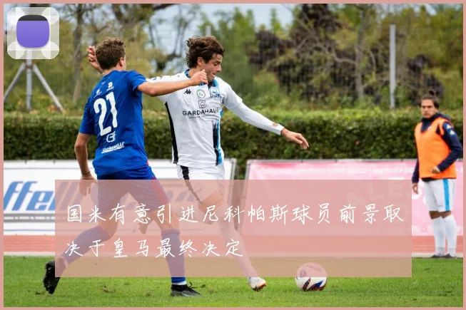 国米有意引进尼科帕斯球员前景取决于皇马最终决定