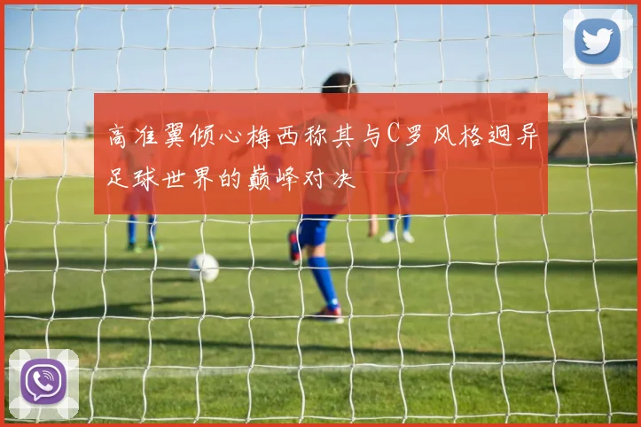高准翼倾心梅西称其与C罗风格迥异足球世界的巅峰对决