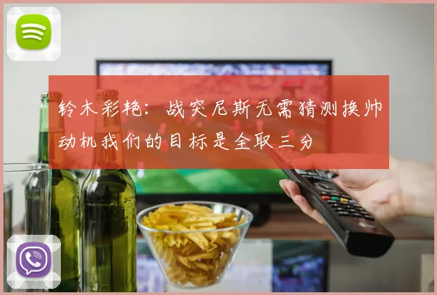 铃木彩艳：战突尼斯无需猜测换帅动机我们的目标是全取三分