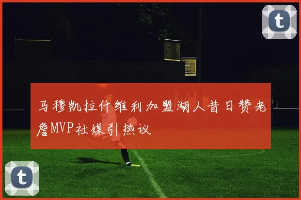 马穆凯拉什维利加盟湖人昔日赞老詹MVP社媒引热议