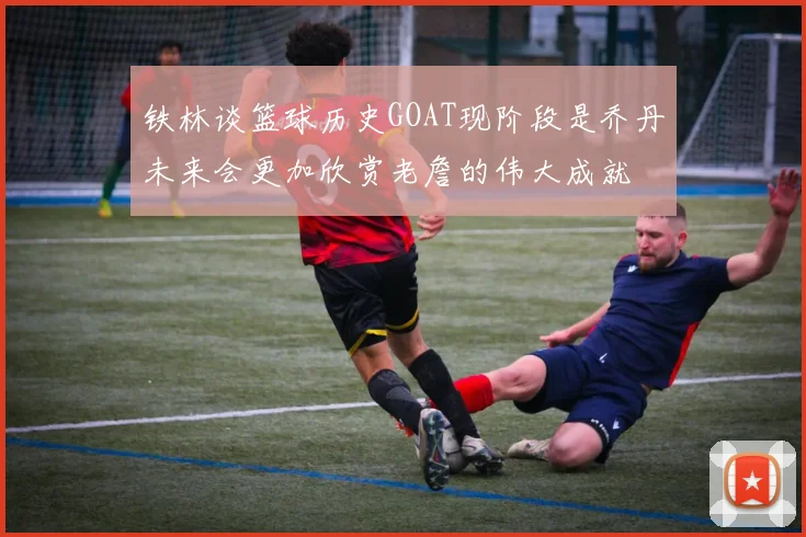 铁林谈篮球历史GOAT现阶段是乔丹未来会更加欣赏老詹的伟大成就