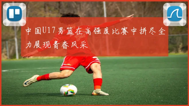 中国U17男篮在高强度比赛中拼尽全力展现青春风采