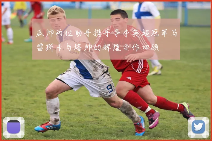 瓜帅两位助手携手争夺英超冠军马雷斯卡与塔帅的辉煌合作回顾
