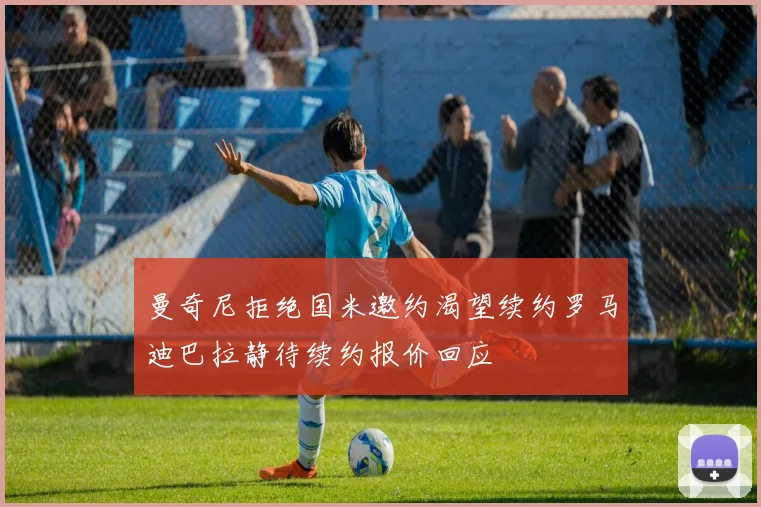 曼奇尼拒绝国米邀约渴望续约罗马迪巴拉静待续约报价回应