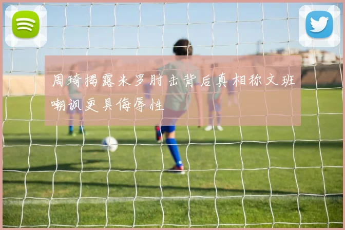周琦揭露米罗肘击背后真相称文班嘲讽更具侮辱性
