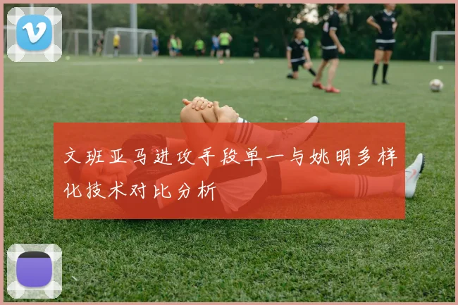 文班亚马进攻手段单一与姚明多样化技术对比分析
